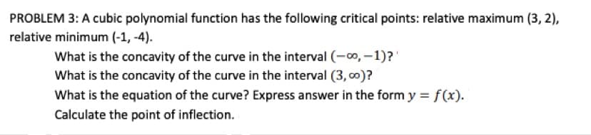 PROBLEM 3: A cubic polynomial function has the following critical points: relative maximum (3, 2),
relative minimum (-1, -4).
What is the concavity of the curve in the interval (-0, –1)?'
What is the concavity of the curve in the interval (3, 00)?
What is the equation of the curve? Express answer in the form y = f(x).
Calculate the point of inflection.
