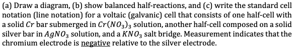 (a) Draw a diagram, (b) show balanced half-reactions, and (c) write the standard cell
notation (line notation) for a voltaic (galvanic) cell that consists of one half-cell with
a solid Cr bar submerged in Cr(NO3)3 solution, another half-cell composed on a solid
silver bar in AGNO3 solution, and a KNO, salt bridge. Measurement indicates that the
chromium electrode is negative relative to the silver electrode.
