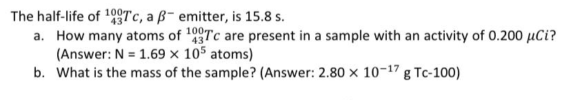 The half-life of 199TC, a ß- emitter, is 15.8 s.
a. How many atoms of 43TC are present in a sample with an activity of 0.200 µCi?
(Answer: N = 1.69 x 105 atoms)
b. What is the mass of the sample? (Answer: 2.80 x 10-17 g Tc-100)
43
