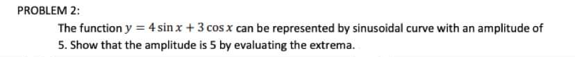 PROBLEM 2:
The function y = 4 sin x + 3 cos x can be represented by sinusoidal curve with an amplitude of
5. Show that the amplitude is 5 by evaluating the extrema.

