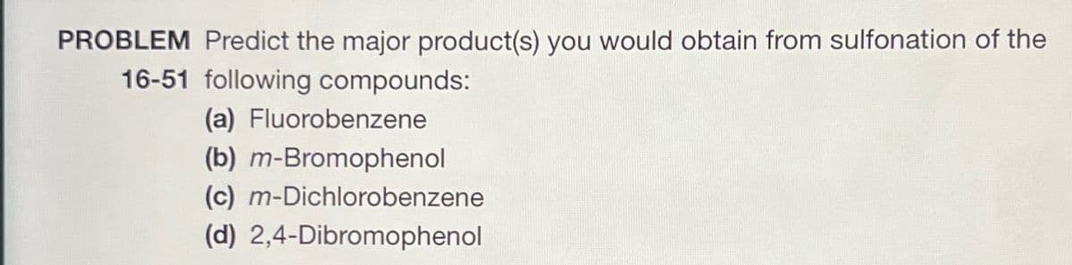 PROBLEM Predict the major product(s) you would obtain from sulfonation of the
16-51 following compounds:
(a) Fluorobenzene
(b) m-Bromophenol
(c) m-Dichlorobenzene
(d) 2,4-Dibromophenol