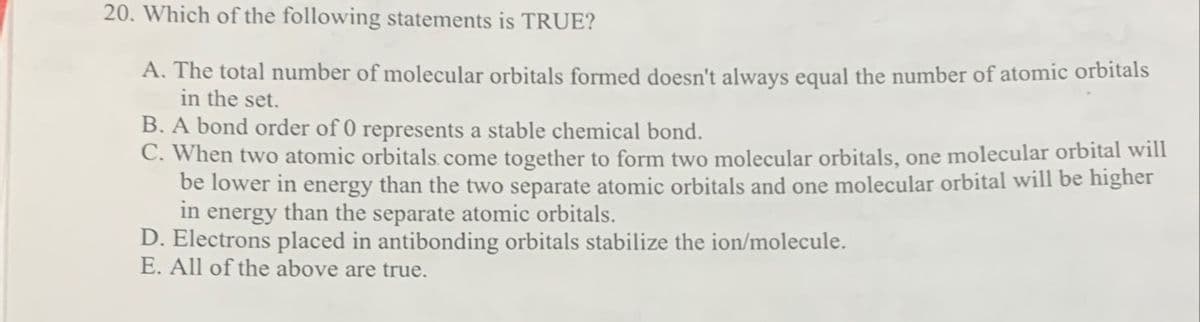 20. Which of the following statements is TRUE?
A. The total number of molecular orbitals formed doesn't always equal the number of atomic orbitals
in the set.
B. A bond order of 0 represents a stable chemical bond.
C. When two atomic orbitals. come together to form two molecular orbitals, one molecular orbital will
be lower in energy than the two separate atomic orbitals and one molecular orbital will be higher
in energy than the separate atomic orbitals.
D. Electrons placed in antibonding orbitals stabilize the ion/molecule.
E. All of the above are true.