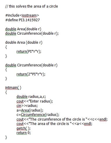 // this solves the area of a circle
#include<iostream>
#define PI3.1415927
double Area(double r)
double Circumference(double r);
double Area (double r)
{
return(PI*r*r);
double Circumference(double r)
{
return(2*PI"r*r);
}
intmain()
{
double radius,a,c;
cout<<"Enter radius);
cin>>radius;
a=Area(radius);
c=Circumference(radius);
cout<<"The circumference of the circle is "<<c<<endl;
cout<<"The area of the circle is "<<a<<endl;
getchl );
return 0;
}
