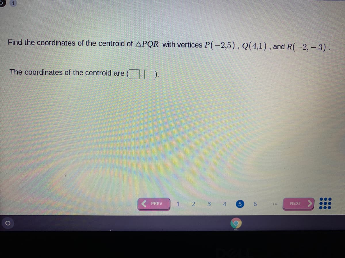 Find the coordinates of the centroid of APQR with vertices P(-2,5), Q(4,1) , and R(-2, - 3).
The coordinates of the centroid are
( PREV
1
2 3
4
5
6.
NEXT
