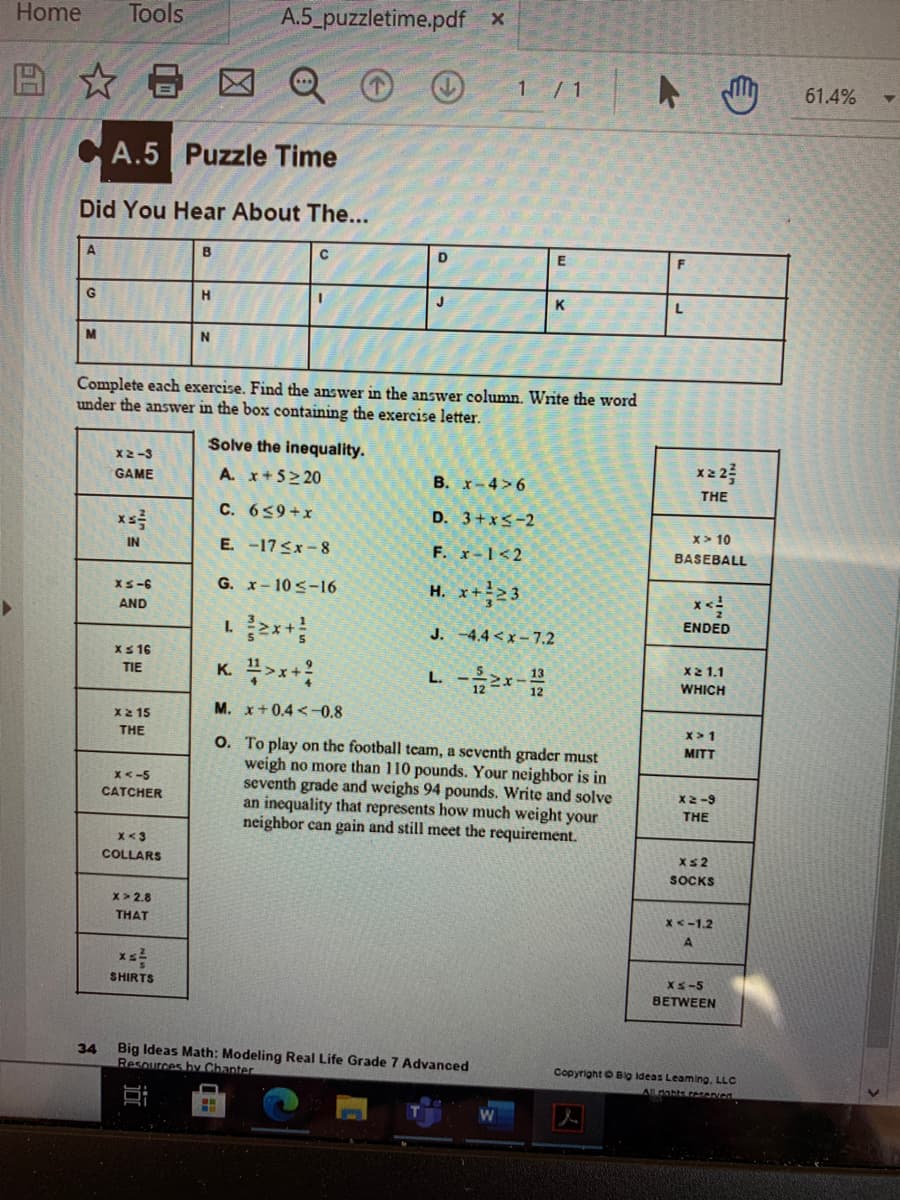 Home
Tools
A.5_puzzletime.pdf x
☆日
1 / 1
61.4%
CA.5 Puzzle Time
Did You Hear About The...
A
B
C
G
H
K
Complete each exercise. Find the answer in the answer column. Write the word
under the answer in the box containing the exercise letter.
Solve the inequality.
X2-3
x2 2
A. x+5> 20
B. x-4>6
GAME
THE
C. 659+x
D. 3+x<-2
x> 10
E. -17<x-8
F. x-1<2
IN
BASEBALL
G. x-10 s-16
H. x+23
XS-6
AND
ENDED
J. -4.4 < x – 7.2
XS 16
X2 1.1
K. >x+?
L. 2
TIE
WHICH
M. x+0.4 <-0,8
X2 15
x > 1
THE
O. To play on the football team, a seventh grader must
weigh no more than 110 pounds. Your neighbor is in
seventh grade and weighs 94 pounds. Write and solve
an inequality that represents how much weight your
neighbor can gain and still meet the requirement.
MITT
x< -5
CATCHER
X2-9
THE
x<3
COLLARS
Xs2
SOCKS
x> 2.8
THAT
x<-1.2
XS-5
SHIRTS
BETWEEN
Big Ideas Math: Modeling Real Life Grade 7 Advanced
Resources by Chanter
34
Copyright O Big ideas Leaming. LLC
nahts resenved
