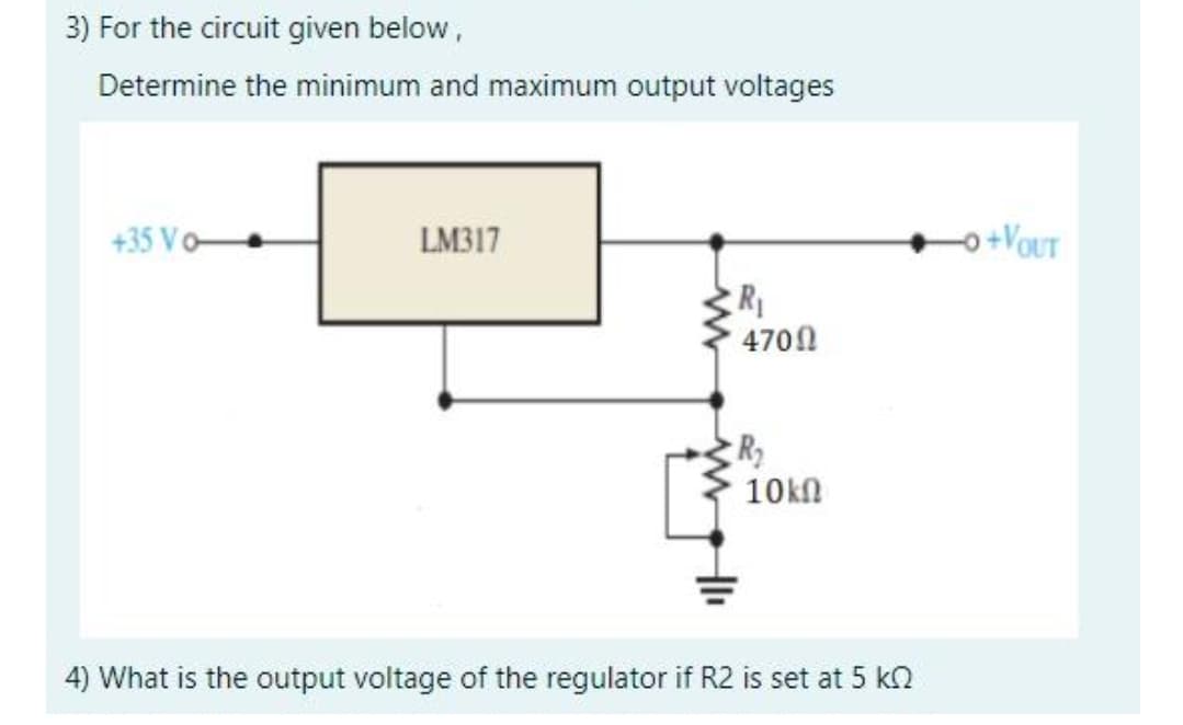 3) For the circuit given below,
Determine the minimum and maximum output voltages
+35 Vo-
LM317
o+VOUT
R1
4700
10kn
4) What is the output voltage of the regulator if R2 is set at 5 ko
