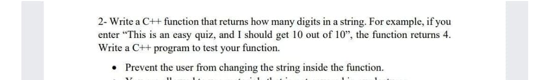 2- Write a C++ function that returns how many digits in a string. For example, if you
enter "This is an easy quiz, and I should get 10 out of 10", the function returns 4.
Write a C++ program to test your function.
Prevent the user from changing the string inside the function.
