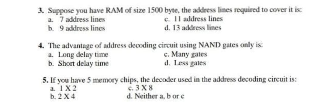 3. Suppose you have RAM of size 1500 byte, the address lines required to cover it is:
a. 7 address lines
b. 9 address lines
c. 11 address lines
d. 13 address lines
4. The advantage of address decoding circuit using NAND gates only is:
a. Long delay time
b. Short delay time
c. Many gates
d. Less gates
5. If you have 5 memory chips, the decoder used in the address decoding circuit is:
а. 1Х2
b. 2 X 4
с. 3 X 8
d. Neither a, b or c
