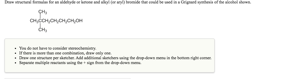 Draw structural formulas for an aldehyde or ketone and alkyl (or aryl) bromide that could be used in a Grignard synthesis of the alcohol shown.
CH3ČCH2CH2CH2CH2OH
CH3
• You do not have to consider stereochemistry.
If there is more than one combination, draw only one.
Draw one structure per sketcher. Add additional sketchers using the drop-down menu in the bottom right corner.
• Separate multiple reactants using the + sign from the drop-down menu.
