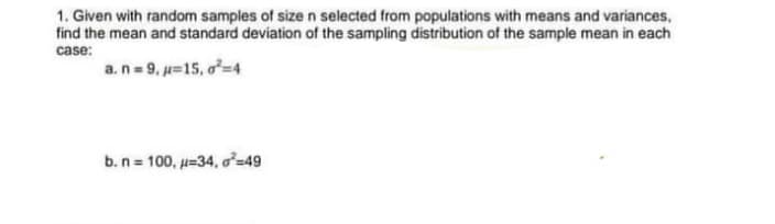 1. Given with random samples of sizen selected from populations with means and variances,
find the mean and standard deviation of the sampling distribution of the sample mean in each
case:
a.n= 9. u=15, o=4
b.n = 100, u=34, o²=49
