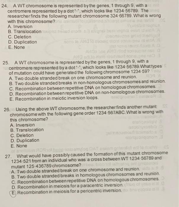 24. A WT chromosome is represented by the genes, 1 through 9, with a
centromere represented by a dot"", which looks like 1234 56789. The
researcher finds the following mutant chromosome 324-66789. What is wrong
with this chromosome?oria
nedal
A. Inversion
B. Translocation upea nead erom.e.) aignei besnegnai
C. Deletion
D. Duplication
E. None
Sono le AMOlo esoi morm eo
A.O
AMO oio abrib ruod mont
25. A WT chromosome is represented by the genes, 1 through 9, with a
centromere represented by a dot"", which looks like 1234-56789.What types
of mutation could have generated the following chromosome 1234 59?
A. Two double stranded break on one chromosome and reunion.
B. Two double stranded breaks in non-homologous chromosomes and reunion.
C. Recombination between repetitive DNA on homologous chromosomes.
D. Recombination between repetitive DNA on non-homologous chromosomes.
E. Recombination in meiotic inversion loops.
26. Using the above WT chromosome, the researcher finds another mutant
chromosome with the following gene order 1234 567ABC. What is wrong with
this chromosome?
A. Inversion
B. Translocation
C. Deletion
D. Duplication
E. None
eteri
imados O
oriqanom3
Anot hoge sesiamyloq DAT
27. What would have possibly caused the fomation of this mutant chromosome
1234-521 from an individual who was a cross between WT 1234 56789 and
mutant 125-436789 chromosome?
A. Two double stranded break on one chromosome and reunion.
B. Two double stranded breaks in homologous chromosomes and reunion.
C. Recombination between repetitive DNA on homologous chromosomes.
D. Recombination in meiosis for a paracentric inversion.
E, Recombination in meiosis for a pericentric inversion.
