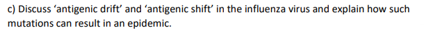 c) Discuss 'antigenic drift' and 'antigenic shift' in the influenza virus and explain how such
mutations can result in an epidemic.
