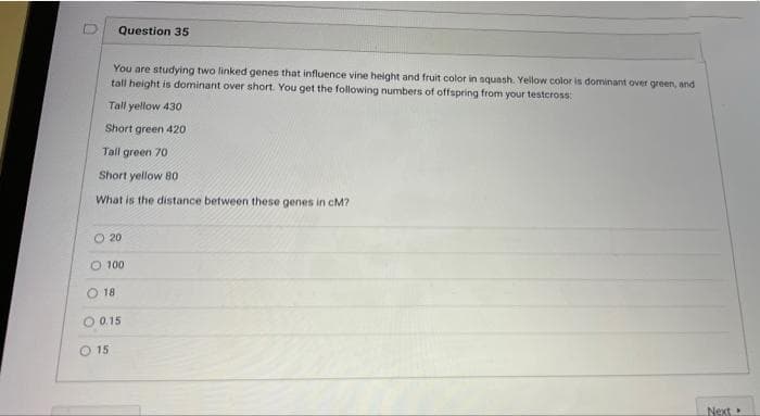 Question 35
You are studying two linked genes that influence vine height and fruit color in squash. Yellow color is dominant over green, and
tall height is dominant over short. You get the following numbers of offspring from your testcross:
Tall yellow 430
Short green 420
Tall green 70
Short yellow 80
What is the distance between these genes in cM?
O 20
O 100
18
O 0.15
O 15
Next
