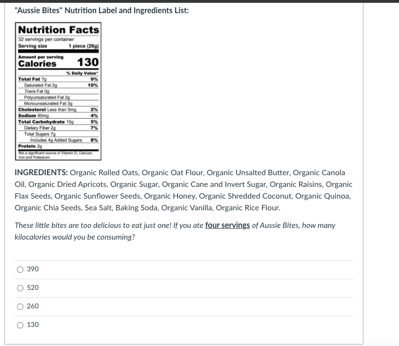 "Aussie Bites" Nutrition Label and Ingredients List:
Nutrition Facts
32 servings per container
Serving size
1 piece (26g)
Amount per serving
Calories
130
% Daily Value
9%
Total Fat 7g
Saturated Fat 2g
Trans Fat Og
Polyunsaturated Fat 29
Monounsaturated Fat 3g
Cholesterol Less than 5mg
Sodium 90mg
Total Carbohydrate 15g
Dietary Fiber 29
Total Sugars 7g
Includes 4g Added Sugars
10%
2%
4%
5%
7%
8%
Protein 29
Not a significant sCurce af Vitamin D, Calcum,
Iron and Potassium
INGREDIENTS: Organic Rolled Oats, Organic Oat Flour, Organic Unsalted Butter, Organic Canola
Oil, Organic Dried Apricots, Organic Sugar, Organic Cane and Invert Sugar, Organic Raisins, Organic
Flax Seeds, Organic Sunflower Seeds, Organic Honey, Organic Shredded Coconut, Organic Quinoa,
Organic Chia Seeds, Sea Salt, Baking Soda, Organic Vanilla, Organic Rice Flour.
These little bites are too delicious to eat just one! If you ate four servings of Aussie Bites, how many
kilocalories would you be consuming?
390
520
260
130
