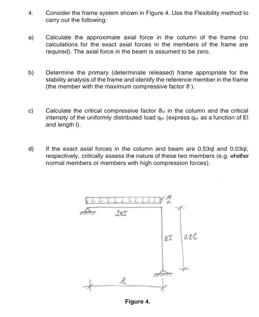 Consider the frame system shown in Figure 4. Use the Flexibility method to
carry out the following:
4.
Calculate the approximate axial force in the column of the frame (no
calculations for the exact axial forces in the members of the frame are
a)
required). The axial force in the beam is assumed to be zero.
b)
Determine the primary (determinate released) frame appropriate for the
stability analysis of the frame and identify the reference member in the frame
(the member with the maximum compressive factor 9 ).
Calculate the critical compressive factor 9cr in the column and the critical
intensity of the uniformly distributed load qcr (express qor as a function of El
and length I).
If the exact axial forces in the column and beam are 0.53ql and 0.03ql,
respectively, critically assess the nature of these two members (e.g. whether
normal members or members with high compression forces).
ししし
ET 0.8e
Figure 4.
to
