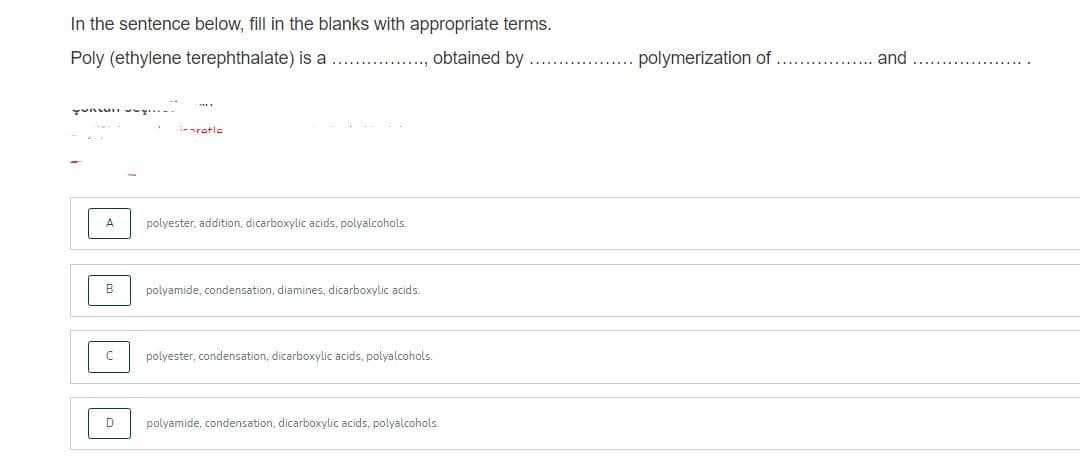 In the sentence below, fill in the blanks with appropriate terms.
Poly (ethylene terephthalate) is a
.., obtained by
polymerization of
and
yunun -
.. ..
aratle
A
polyester, addition, dicarboxylic acids, polyalcohols.
B
polyamide, condensation, diamines, dicarboxylic acids.
polyester, condensation, dicarboxylic acids, polyalcohols.
D
polyamide, condensation, dicarboxylic acids, polyalcohols.
