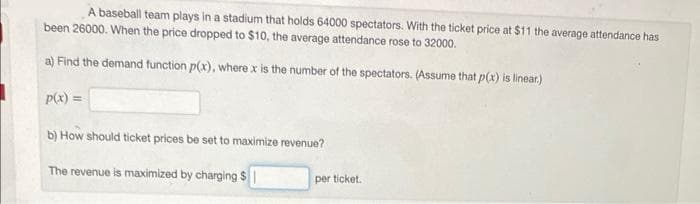 A baseball team plays in a stadium that holds 64000 spectators. With the ticket price at $11 the average attendance has
been 26000. When the price dropped to $10, the average attendance rose to 32000.
a) Find the demand function p(x), where x is the number of the spectators. (Assume that p(x) is linear.)
p(x) =
b) How should ticket prices be set to maximize revenue?
The revenue is maximized by charging $1
per ticket.