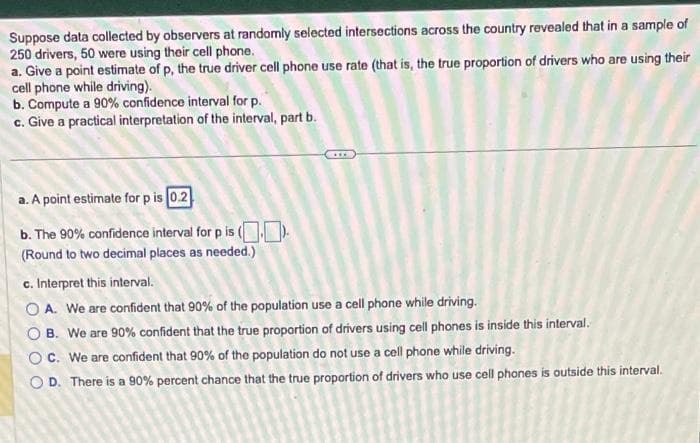 Suppose data collected by observers at randomly selected intersections across the country revealed that in a sample of
250 drivers, 50 were using their cell phone.
a. Give a point estimate of p, the true driver cell phone use rate (that is, the true proportion of drivers who are using their
cell phone while driving).
b. Compute a 90% confidence interval for p.
c. Give a practical interpretation of the interval, part b.
a. A point estimate for p is 0.2
b.
The 90% confidence interval for p is ().
(Round to two decimal places as needed.)
c. Interpret this interval.
OA. We are confident that 90% of the population use a cell phone while driving.
OB. We are 90% confident that the true proportion of drivers using cell phones is inside this interval.
OC. We are confident that 90% of the population do not use a cell phone while driving.
OD. There is a 90% percent chance that the true proportion of drivers who use cell phones is outside this interval.