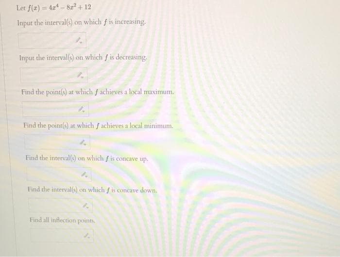 Let f(z) = 424-82² + 12
Input the interval(s) on which f is increasing.
Input the interval(s) on which f is decreasing.
Find the point(s) at which f achieves a local maximum,
Find the point(s) at which f achieves a local minimum.
Find the interval(s) on which f is concave up.
Find the interval(s) on which f is concave down.
Find all inflection points.