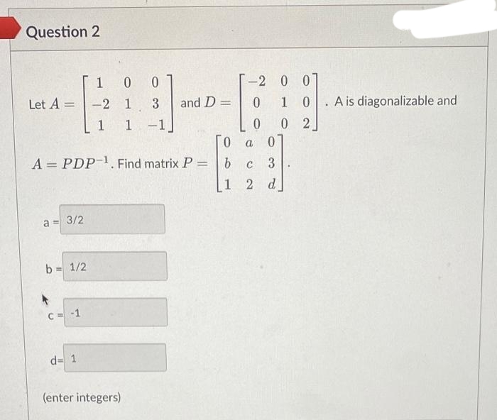 Question 2
Let A =
1
=
a = 3/2
b
A = PDP-¹. Find matrix P =
= 1/2
1
-2
1
C = -1
d=1
00
3
1 -1
(enter integers)
and D =
0
b
1
-2 0 0
0
1 0
0
02
a
0
c 3
2 d
A is diagonalizable and