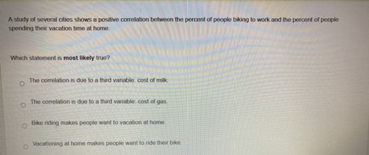 A study of several cities shows a positive correlation between the percent of people biking to work and the percent of people
spending their vacation time at home.
Which statement is most likely true?
The correlation is due to a third variable: cost of milk.
The correlation is due to a third variable: cost of gas.
O
Bike riding makes people want to vacation at home.
Vacationing at home makes people want to ride their bike.