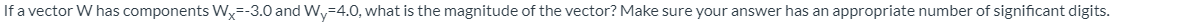 If a vector W has components W=-3.0 and Wy=4.0, what is the magnitude of the vector? Make sure your answer has an appropriate number of significant digits.
