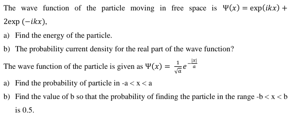 The wave function of the particle moving in free space is Y(x) = exp(ikx) +
2еxp (-ikx),
a) Find the energy of the particle.
b) The probability current density for the real part of the wave function?
|x|
The wave function of the particle is given as Y(x) = ÷e
1
а
a) Find the probability of particle in -a < x < a
b) Find the value of b so that the probability of finding the particle in the
range
-b < x < b
is 0.5.
