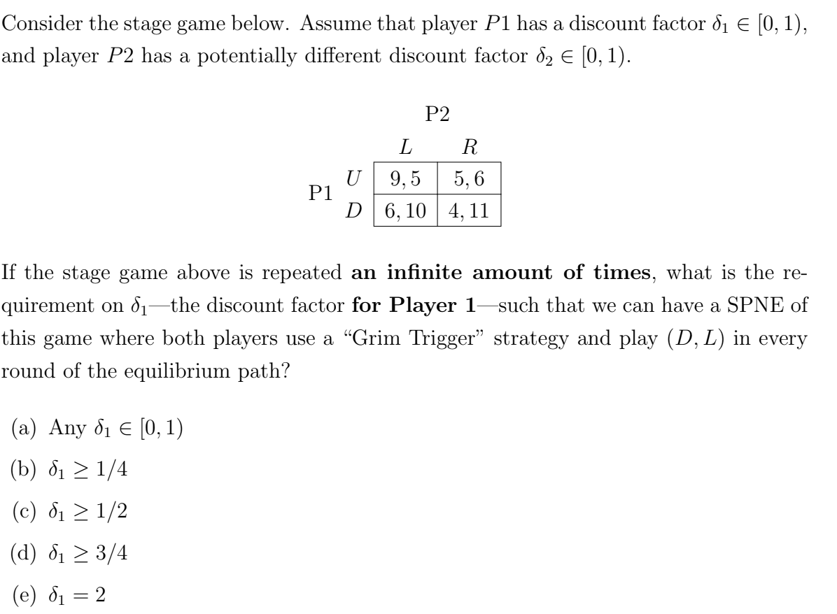 Consider the stage game below. Assume that player P1 has a discount factor d₁ € [0, 1),
and player P2 has a potentially different discount factor 8₂ € [0, 1).
P1
(a) Any 8₁ € [0, 1)
(b) ₁ ≥ 1/4
(c) ₁ ≥ 1/2
(d) ₁ ≥ 3/4
(e) ₁ = 2
P2
L
R
U 9,5
5,6
D 6,10 4,11
If the stage game above is repeated an infinite amount of times, what is the re-
quirement on √₁—the discount factor for Player 1—such that we can have a SPNE of
this game where both players use a "Grim Trigger" strategy and play (D, L) in every
round of the equilibrium path?