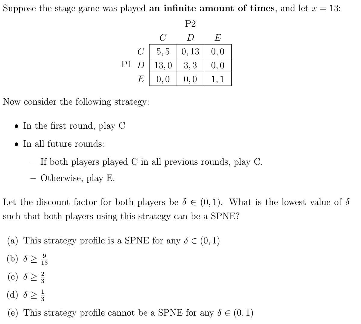 Suppose the stage game was played an infinite amount of times, and let x = 13:
P2
C
D
E
5,5 0,13 0,0
13,0
3,3
0,0
0,0 0,0 1,1
C
P1 D
E
Now consider the following strategy:
• In the first round, play C
In all future rounds:
If both players played C in all previous rounds, play C.
- Otherwise, play E.
Let the discount factor for both players be 8 € (0,1). What is the lowest value of
such that both players using this strategy can be a SPNE?
(a) This strategy profile is a SPNE for any & € (0,1)
9
(b) 8 > 2/3
13
(c) 8> ²/
1
(d) 8 > }/
3
(e) This strategy profile cannot be a SPNE for any 8 € (0, 1)