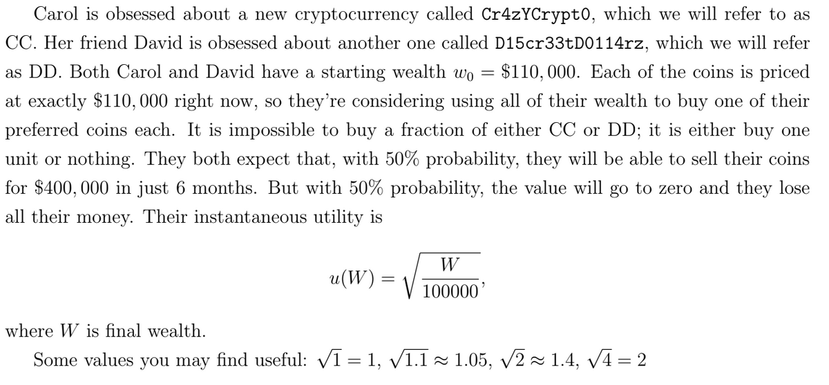 Carol is obsessed about a new cryptocurrency called Cr4zYCrypto, which we will refer to as
CC. Her friend David is obsessed about another one called D15cr33tD0114rz, which we will refer
as DD. Both Carol and David have a starting wealth wo = $110,000. Each of the coins is priced
at exactly $110,000 right now, so they're considering using all of their wealth to buy one of their
preferred coins each. It is impossible to buy a fraction of either CC or DD; it is either buy one
unit or nothing. They both expect that, with 50% probability, they will be able to sell their coins
for $400,000 in just 6 months. But with 50% probability, the value will go to zero and they lose
all their money. Their instantaneous utility is
W
u(W) =
=
100000'
where W is final wealth.
Some values you may find useful: √1 = 1, √1.1 ≈ 1.05, √√2 ≈ 1.4, √√4 = 2