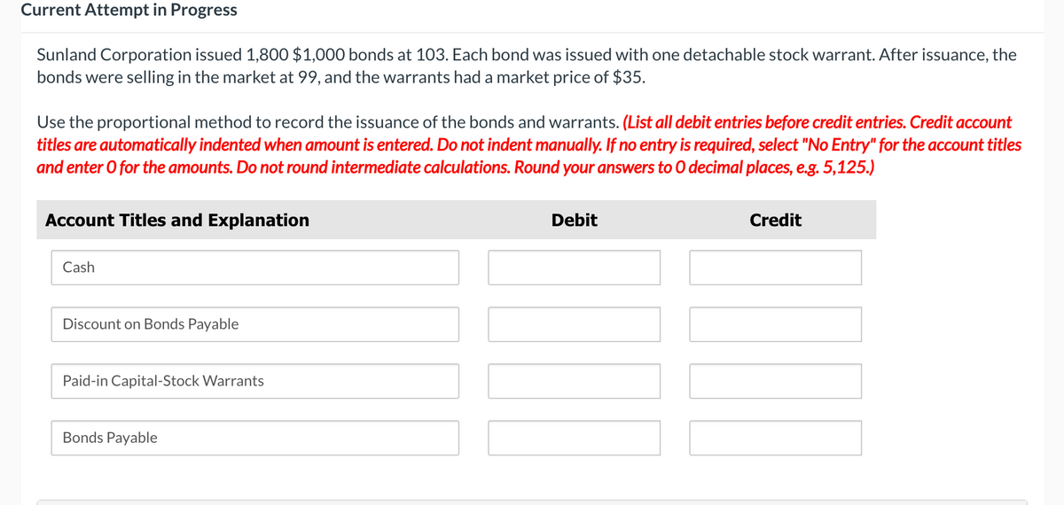 Current Attempt in Progress
Sunland Corporation issued 1,800 $1,000 bonds at 103. Each bond was issued with one detachable stock warrant. After issuance, the
bonds were selling in the market at 99, and the warrants had a market price of $35.
Use the proportional method to record the issuance of the bonds and warrants. (List all debit entries before credit entries. Credit account
titles are automatically indented when amount is entered. Do not indent manually. If no entry is required, select "No Entry" for the account titles
and enter o for the amounts. Do not round intermediate calculations. Round your answers to O decimal places, e.g. 5,125.)
Account Titles and Explanation
Cash
Discount on Bonds Payable
Paid-in Capital-Stock Warrants
Bonds Payable
Debit
Credit