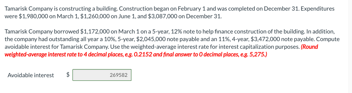 Tamarisk Company is constructing a building. Construction began on February 1 and was completed on December 31. Expenditures
were $1,980,000 on March 1, $1,260,000 on June 1, and $3,087,000 on December 31.
Tamarisk Company borrowed $1,172,000 on March 1 on a 5-year, 12% note to help finance construction of the building. In addition,
the company had outstanding all year a 10%, 5-year, $2,045,000 note payable and an 11%, 4-year, $3,472,000 note payable. Compute
avoidable interest for Tamarisk Company. Use the weighted-average interest rate for interest capitalization purposes. (Round
weighted-average interest rate to 4 decimal places, e.g. 0.2152 and final answer to O decimal places, e.g. 5,275.)
Avoidable interest
269582