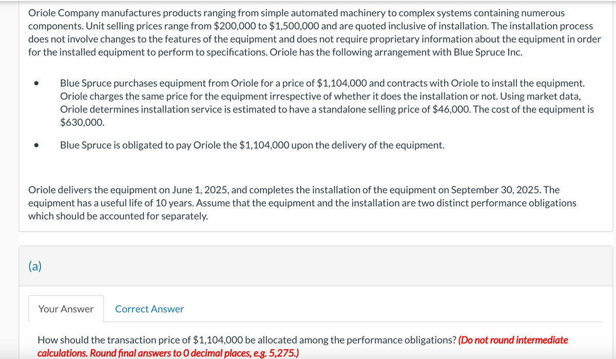 Oriole Company manufactures products ranging from simple automated machinery to complex systems containing numerous
components. Unit selling prices range from $200,000 to $1,500,000 and are quoted inclusive of installation. The installation process
does not involve changes to the features of the equipment and does not require proprietary information about the equipment in order
for the installed equipment to perform to specifications. Oriole has the following arrangement with Blue Spruce Inc.
Blue Spruce purchases equipment from Oriole for a price of $1,104,000 and contracts with Oriole to install the equipment.
Oriole charges the same price for the equipment irrespective of whether it does the installation or not. Using market data,
Oriole determines installation service is estimated to have a standalone selling price of $46,000. The cost of the equipment is
$630,000.
Blue Spruce is obligated to pay Oriole the $1,104,000 upon the delivery of the equipment.
Oriole delivers the equipment on June 1, 2025, and completes the installation of the equipment on September 30, 2025. The
equipment has a useful life of 10 years. Assume that the equipment and the installation are two distinct performance obligations
which should be accounted for separately.
(a)
Your Answer Correct Answer
How should the transaction price of $1,104,000 be allocated among the performance obligations? (Do not round intermediate
calculations. Round final answers to 0 decimal places, e.g. 5,275.)