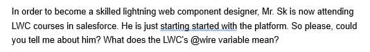 In order to become a skilled lightning web component designer, Mr. Sk is now attending
LWC courses in salesforce. He is just starting started with the platform. So please, could
you tell me about him? What does the LWC's @wire variable mean?