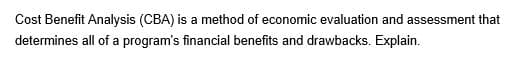 Cost Benefit Analysis (CBA) is a method of economic evaluation and assessment that
determines all of a program's financial benefits and drawbacks. Explain.