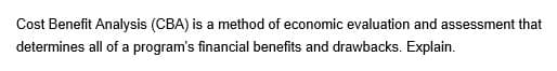 Cost Benefit Analysis (CBA) is a method of economic evaluation and assessment that
determines all of a program's financial benefits and drawbacks. Explain.