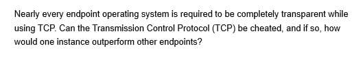 Nearly every endpoint operating system is required to be completely transparent while
using TCP. Can the Transmission Control Protocol (TCP) be cheated, and if so, how
would one instance outperform other endpoints?