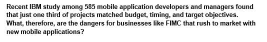 Recent IBM study among 585 mobile application developers and managers found
that just one third of projects matched budget, timing, and target objectives.
What, therefore, are the dangers for businesses like FIMC that rush to market with
new mobile applications?