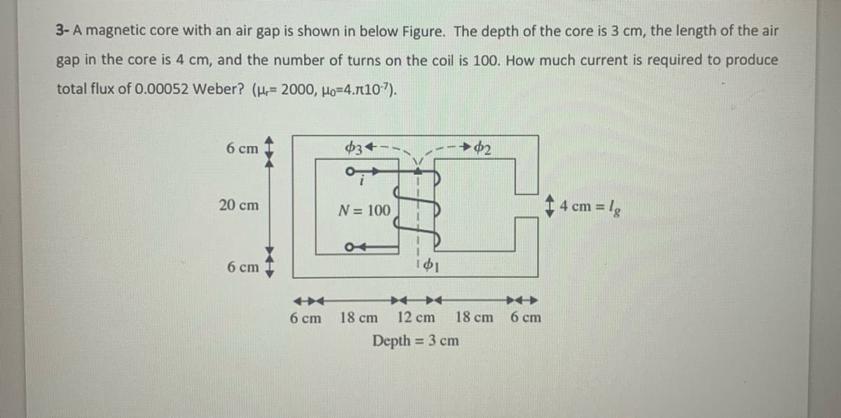 3-A magnetic core with an air gap is shown in below Figure. The depth of the core is 3 cm, the length of the air
gap in the core is 4 cm, and the number of turns on the coil is 100. How much current is required to produce
total flux of 0.00052 Weber? (H,= 2000, Ho=4.n10").
6 ст
$3+
20 cm
1 4 cm = lg
N= 100
6 cm
6 cm
18 cm
12 cm
18 cm
6 cm
Depth = 3 cm
