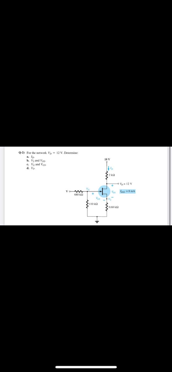 Q-2) For the network Vp = 12 V. Determine:
a. Ip.
b. Vg and Vps-
c. Vg and Vas
d. Vp.
18 V
2 ka
oV- 12 V
V
Vas
Ioss 8 mA
680 ka
Vas
110 ka
0.68 k2
