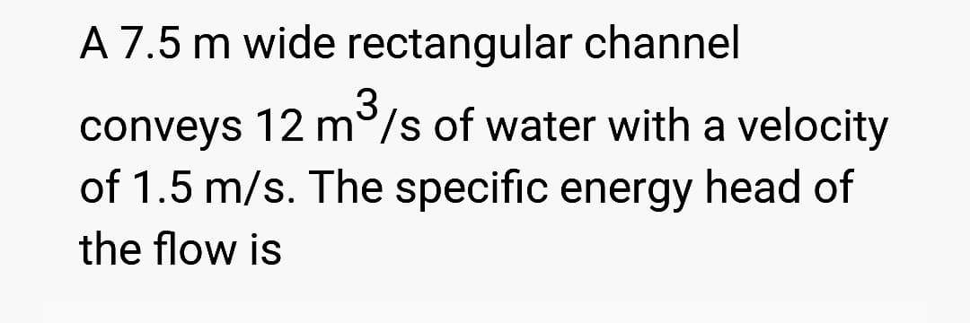 A 7.5 m wide rectangular channel
3
conveys 12 m/s of water with a velocity
of 1.5 m/s. The specific energy head of
the flow is