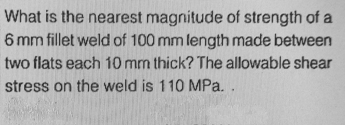 What is the nearest magnitude of strength of a
6 mm fillet weld of 100 mm length made between
two flats each 10 mm thick? The allowable shear
stress on the weld is 110 MPa.