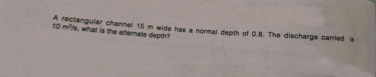 A rectangular channel 15 m wide has a normal depth of 0.8. The discharge carried is
10 m³/s, what is the alternate depth?