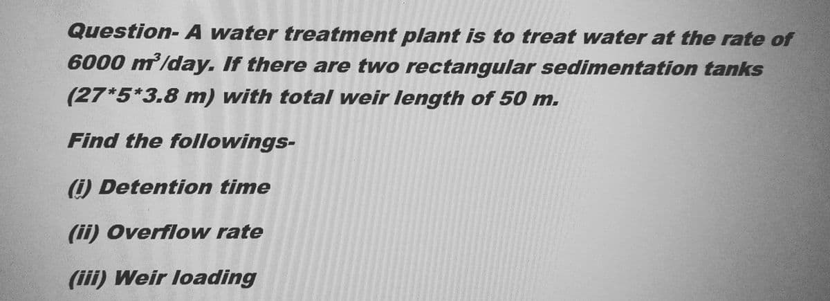 Question- A water treatment plant is to treat water at the rate of
6000 m³/day. If there are two rectangular sedimentation tanks
(27*5*3.8 m) with total weir length of 50 m.
Find the followings-
(i) Detention time
(ii) Overflow rate
(iii) Weir loading