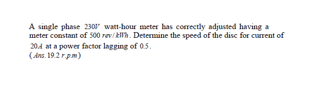 A single phase 230V watt-hour meter has correctly adjusted having a
meter constant of 500 rev/ kWh. Determine the speed of the disc for current of
204 at a power factor lagging of 0.5.
(Ans. 19.2 r.pm)
