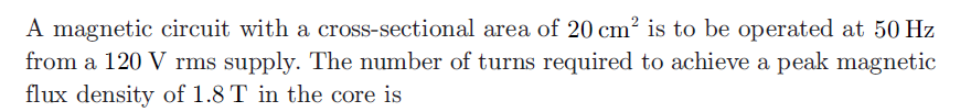 A magnetic circuit with a cross-sectional area of 20 cm? is to be operated at 50 Hz
from a 120 V rms supply. The number of turns required to achieve a peak magnetic
flux density of 1.8 T in the core is
