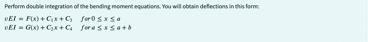 Perform double integration of the bending moment equations. You will obtain deflections in this form:
for 0 ≤ x ≤ a
vEI = F(x) + C₁x + C3
vEI = G(x) + C₂x + C4
for a ≤ x ≤ a + b