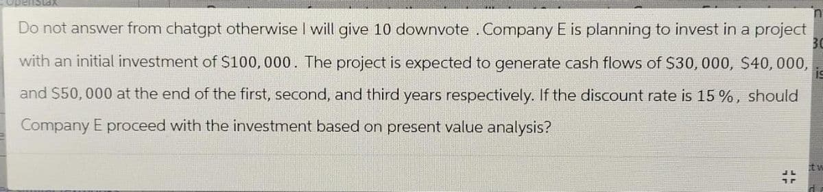 Stax
Do not answer from chatgpt otherwise I will give 10 downvote. Company E is planning to invest in a project
with an initial investment of $100,000. The project is expected to generate cash flows of $30,000, $40,000,
and $50,000 at the end of the first, second, and third years respectively. If the discount rate is 15%, should
Company E proceed with the investment based on present value analysis?
30
tw