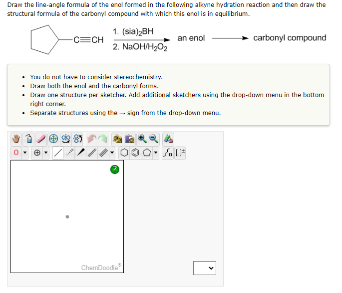 Draw the line-angle formula of the enol formed in the following alkyne hydration reaction and then draw the
structural formula of the carbonyl compound with which this enol is in equilibrium.
-C=CH
1. (sia)2BH
2. NaOH/H₂O₂
an enol
carbonyl compound
• You do not have to consider stereochemistry.
• Draw both the enol and the carbonyl forms.
• Draw one structure per sketcher. Add additional sketchers using the drop-down menu in the bottom
right corner.
• Separate structures using the sign from the drop-down menu.
ChemDoodleⓇ
<