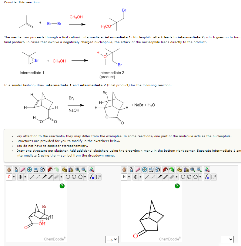 Consider this reaction:
Br
CH₂OH
+
Br-Br
H₂CO
The mechanism proceeds through a first cationic intermediate, intermediate 1. Nucleophilic attack leads to intermediate 2, which goes on to form
final product. In cases that involve a negatively charged nucleophile, the attack of the nucleophile leads directly to the product.
Year
Hot
Br
+ CH₂OH
Br
Intermediate 1
Intermediate 2
(product)
In a similar fashion, draw intermediate 1 and intermediate 2 (final product) for the following reaction.
Br
H
Br₂
+ NaBr + H2O
H
H
H
NaOH
.
Pay attention to the reactants, they may differ from the examples. In some reactions, one part of the molecule acts as the nucleophile.
Structures are provided for you to modify in the sketchers below.
.
• You do not have to consider stereochemistry.
• Draw one structure per sketcher. Add additional sketchers using the drop-down menu in the bottom right corner. Separate intermediate 1 and
intermediate 2 using the symbol from the dropdown menu.
Sn [F
H
On [F
I
Br
-OH
HH
ChemDoodle
H
I
ChemDoodle